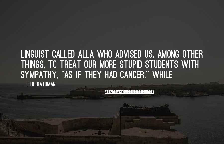 Elif Batuman Quotes: linguist called Alla who advised us, among other things, to treat our more stupid students with sympathy, "as if they had cancer." While