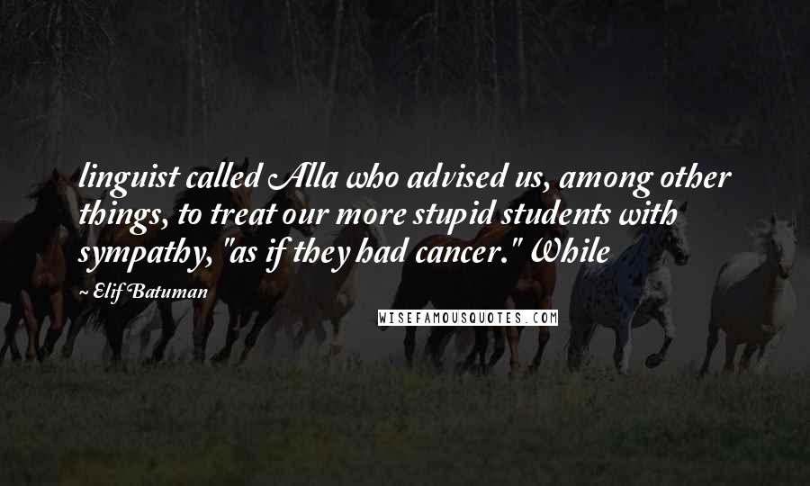 Elif Batuman Quotes: linguist called Alla who advised us, among other things, to treat our more stupid students with sympathy, "as if they had cancer." While