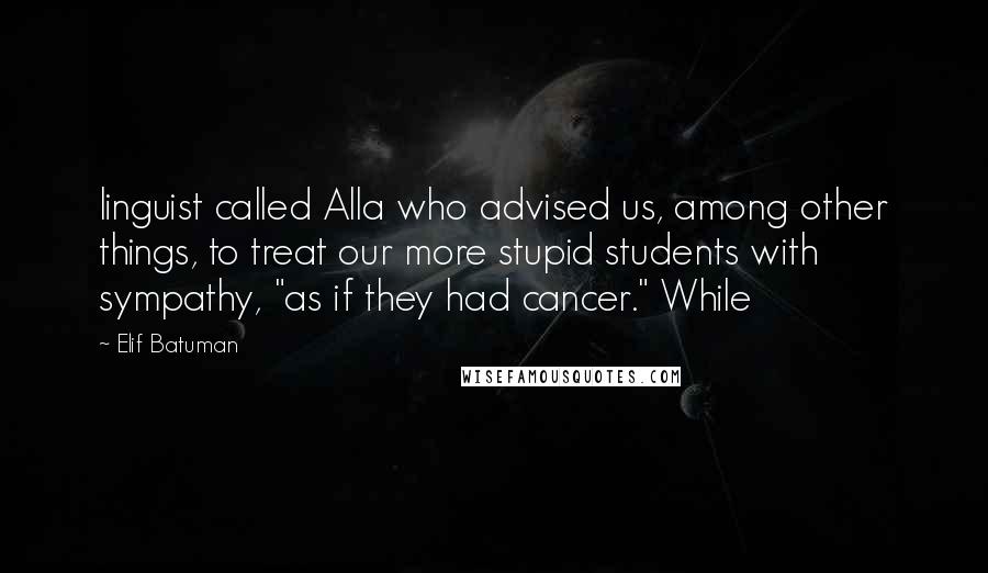 Elif Batuman Quotes: linguist called Alla who advised us, among other things, to treat our more stupid students with sympathy, "as if they had cancer." While