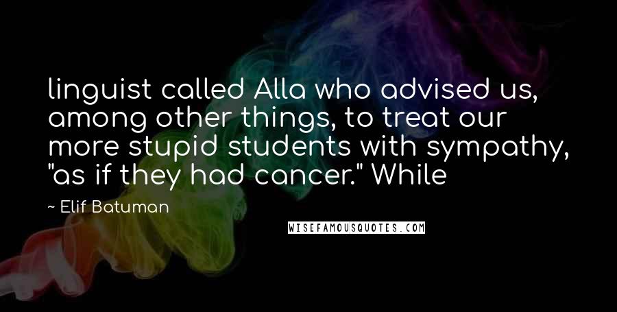 Elif Batuman Quotes: linguist called Alla who advised us, among other things, to treat our more stupid students with sympathy, "as if they had cancer." While