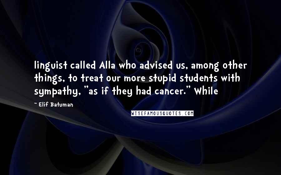 Elif Batuman Quotes: linguist called Alla who advised us, among other things, to treat our more stupid students with sympathy, "as if they had cancer." While