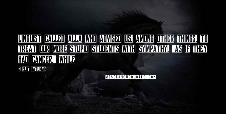 Elif Batuman Quotes: linguist called Alla who advised us, among other things, to treat our more stupid students with sympathy, "as if they had cancer." While