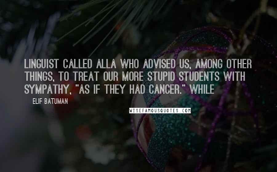 Elif Batuman Quotes: linguist called Alla who advised us, among other things, to treat our more stupid students with sympathy, "as if they had cancer." While