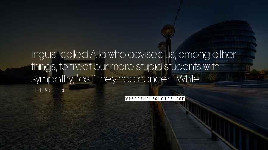 Elif Batuman Quotes: linguist called Alla who advised us, among other things, to treat our more stupid students with sympathy, "as if they had cancer." While