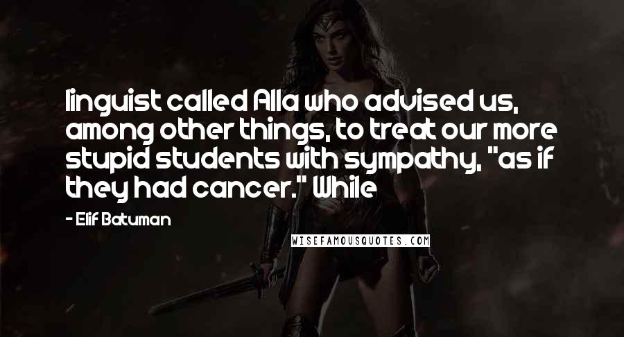 Elif Batuman Quotes: linguist called Alla who advised us, among other things, to treat our more stupid students with sympathy, "as if they had cancer." While