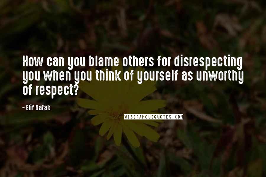 Elif Safak Quotes: How can you blame others for disrespecting you when you think of yourself as unworthy of respect?