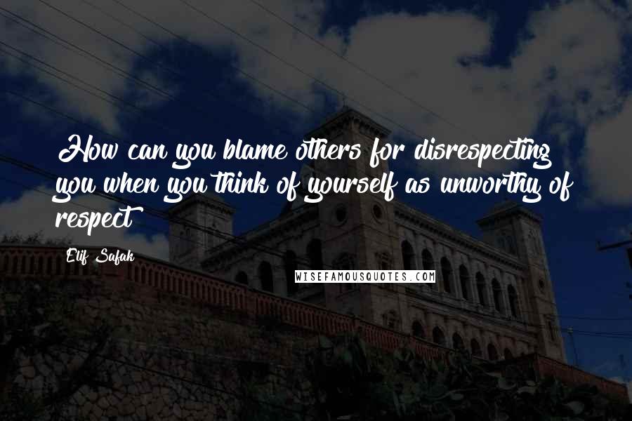 Elif Safak Quotes: How can you blame others for disrespecting you when you think of yourself as unworthy of respect?