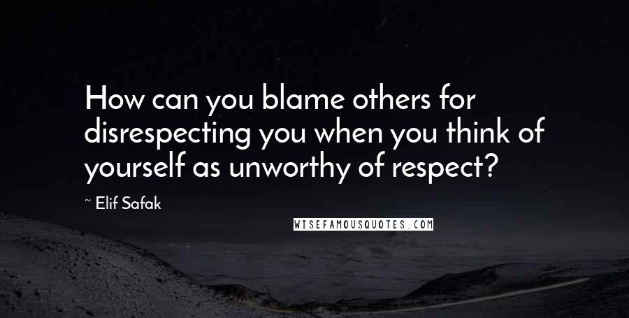 Elif Safak Quotes: How can you blame others for disrespecting you when you think of yourself as unworthy of respect?