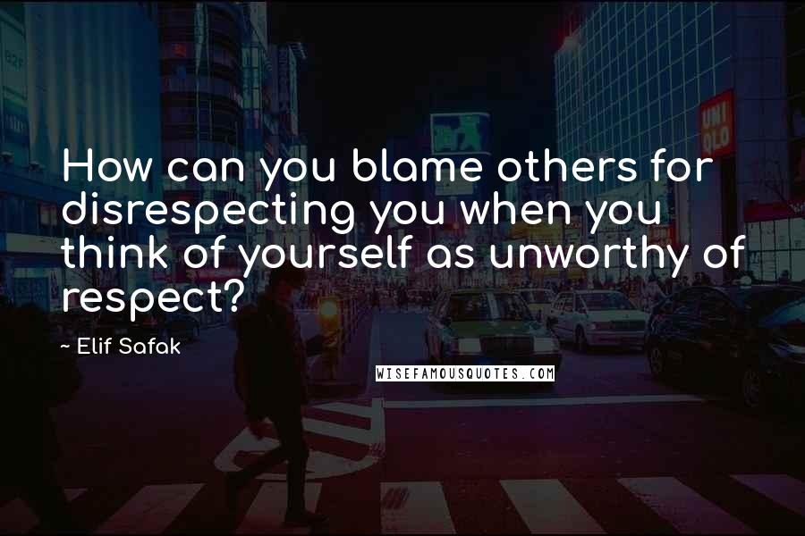 Elif Safak Quotes: How can you blame others for disrespecting you when you think of yourself as unworthy of respect?