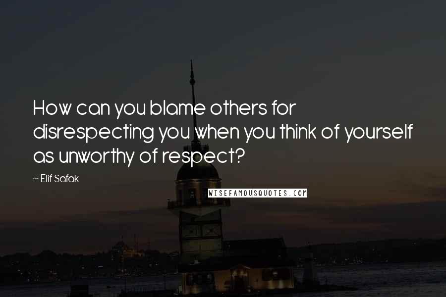 Elif Safak Quotes: How can you blame others for disrespecting you when you think of yourself as unworthy of respect?