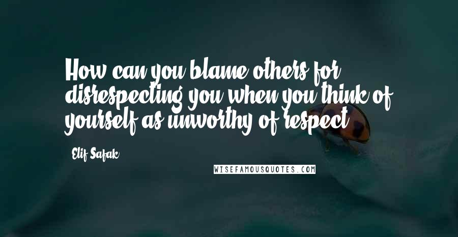 Elif Safak Quotes: How can you blame others for disrespecting you when you think of yourself as unworthy of respect?