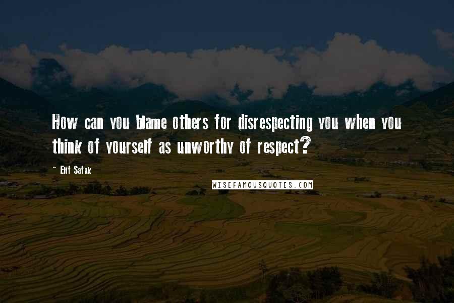 Elif Safak Quotes: How can you blame others for disrespecting you when you think of yourself as unworthy of respect?