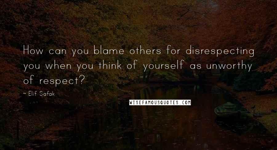 Elif Safak Quotes: How can you blame others for disrespecting you when you think of yourself as unworthy of respect?