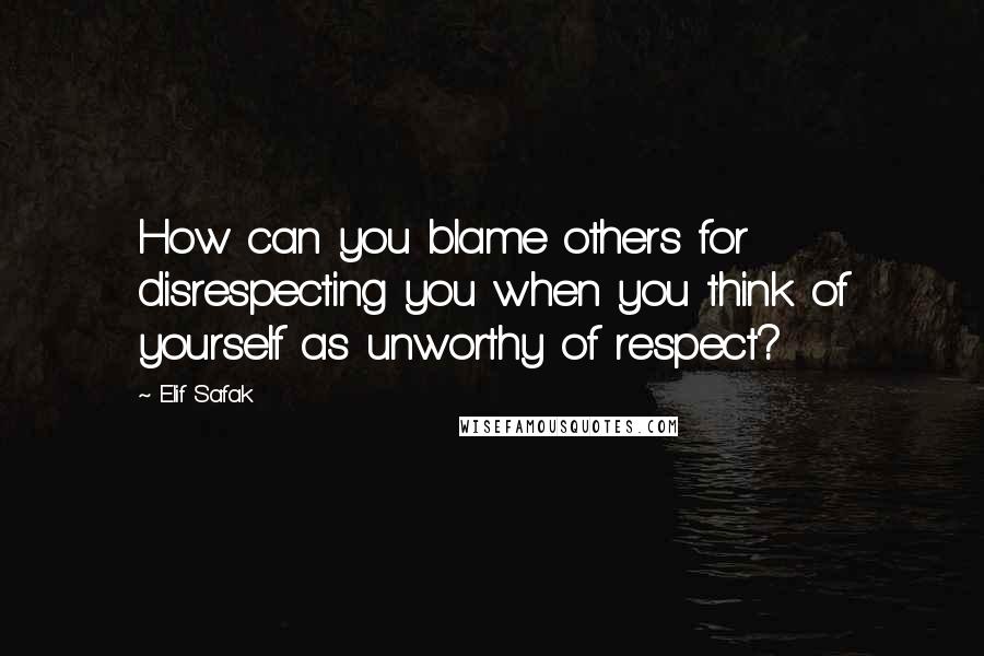 Elif Safak Quotes: How can you blame others for disrespecting you when you think of yourself as unworthy of respect?