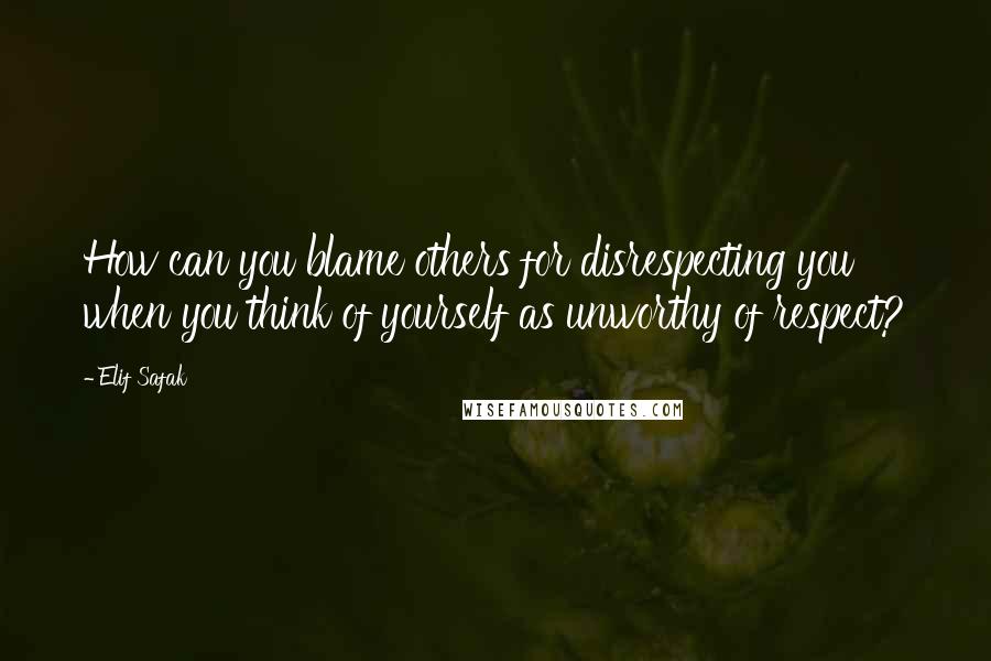 Elif Safak Quotes: How can you blame others for disrespecting you when you think of yourself as unworthy of respect?