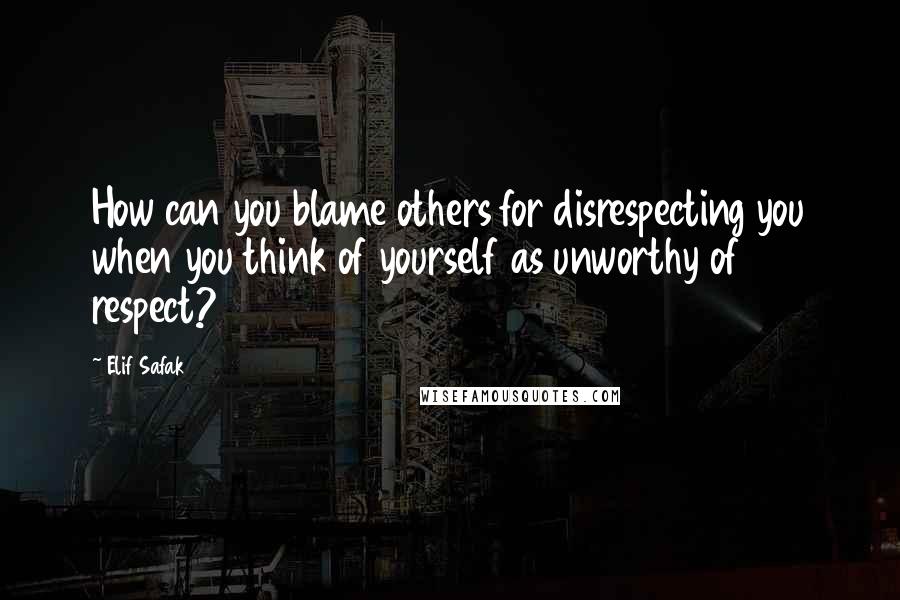 Elif Safak Quotes: How can you blame others for disrespecting you when you think of yourself as unworthy of respect?