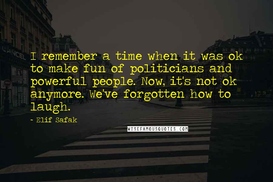 Elif Safak Quotes: I remember a time when it was ok to make fun of politicians and powerful people. Now, it's not ok anymore. We've forgotten how to laugh.
