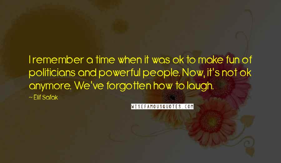 Elif Safak Quotes: I remember a time when it was ok to make fun of politicians and powerful people. Now, it's not ok anymore. We've forgotten how to laugh.