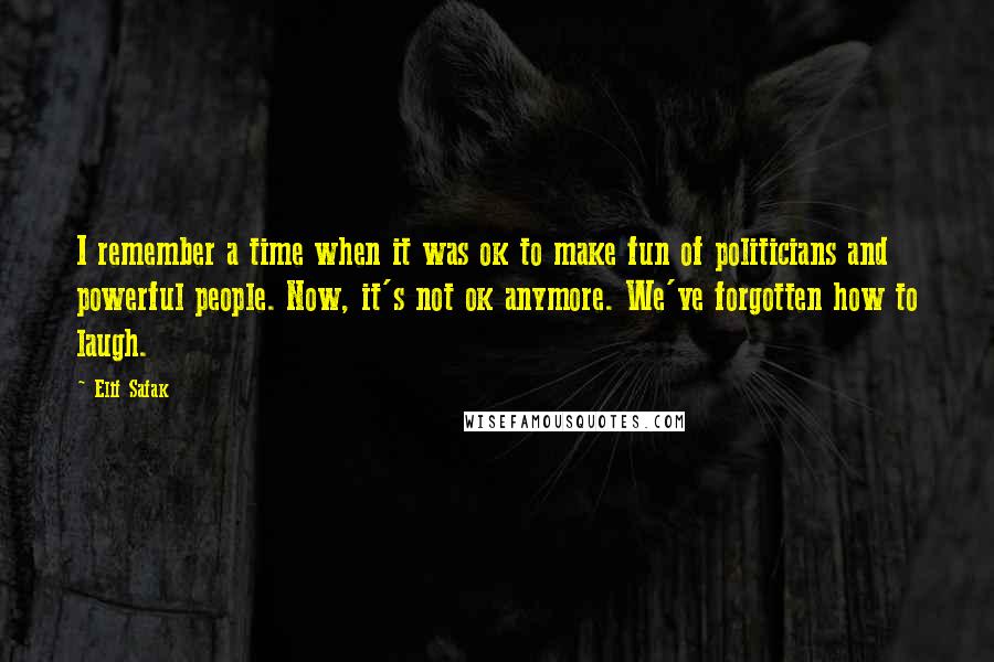 Elif Safak Quotes: I remember a time when it was ok to make fun of politicians and powerful people. Now, it's not ok anymore. We've forgotten how to laugh.