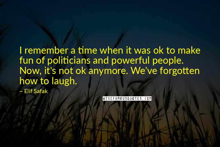 Elif Safak Quotes: I remember a time when it was ok to make fun of politicians and powerful people. Now, it's not ok anymore. We've forgotten how to laugh.
