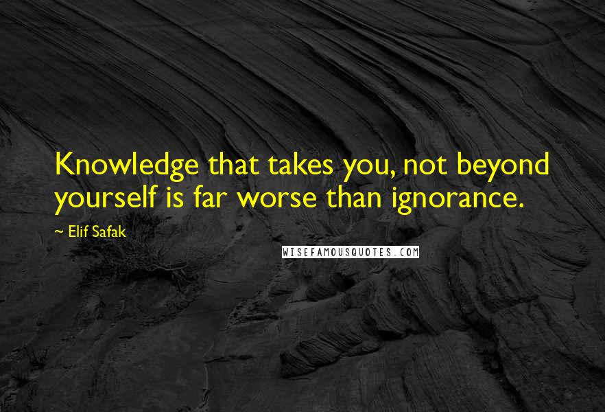 Elif Safak Quotes: Knowledge that takes you, not beyond yourself is far worse than ignorance.