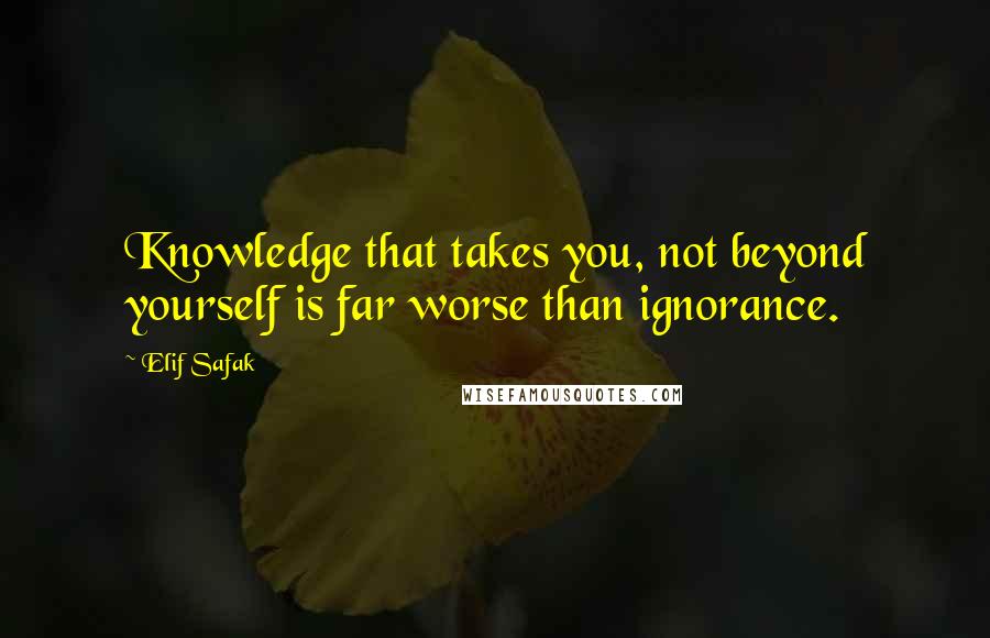 Elif Safak Quotes: Knowledge that takes you, not beyond yourself is far worse than ignorance.