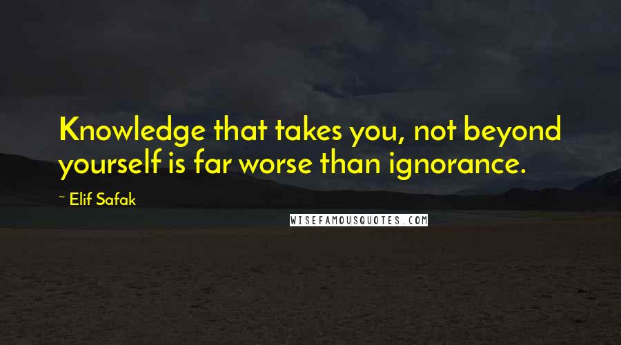 Elif Safak Quotes: Knowledge that takes you, not beyond yourself is far worse than ignorance.