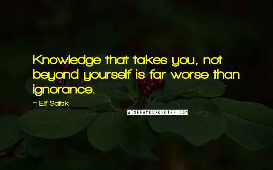 Elif Safak Quotes: Knowledge that takes you, not beyond yourself is far worse than ignorance.