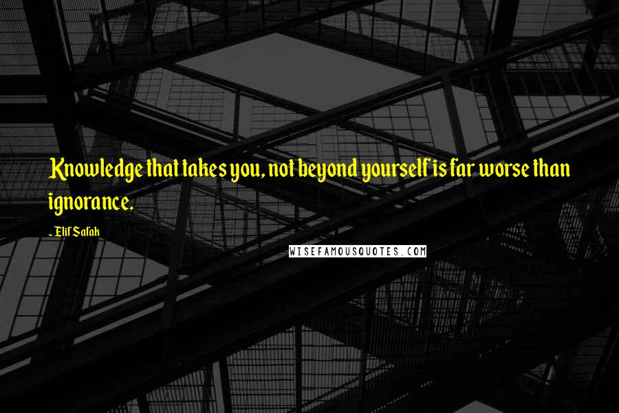 Elif Safak Quotes: Knowledge that takes you, not beyond yourself is far worse than ignorance.