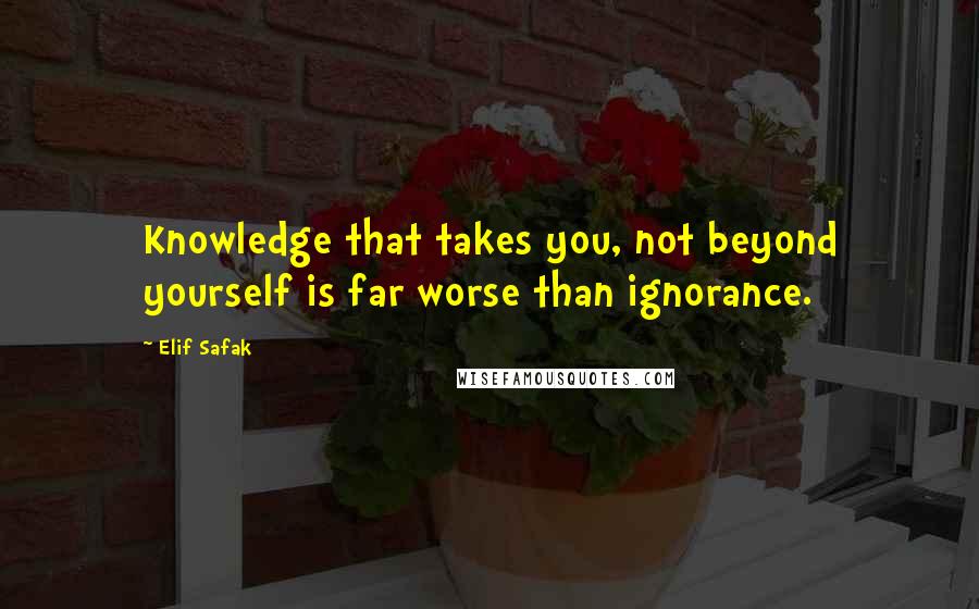 Elif Safak Quotes: Knowledge that takes you, not beyond yourself is far worse than ignorance.