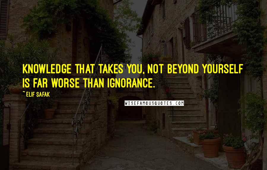 Elif Safak Quotes: Knowledge that takes you, not beyond yourself is far worse than ignorance.