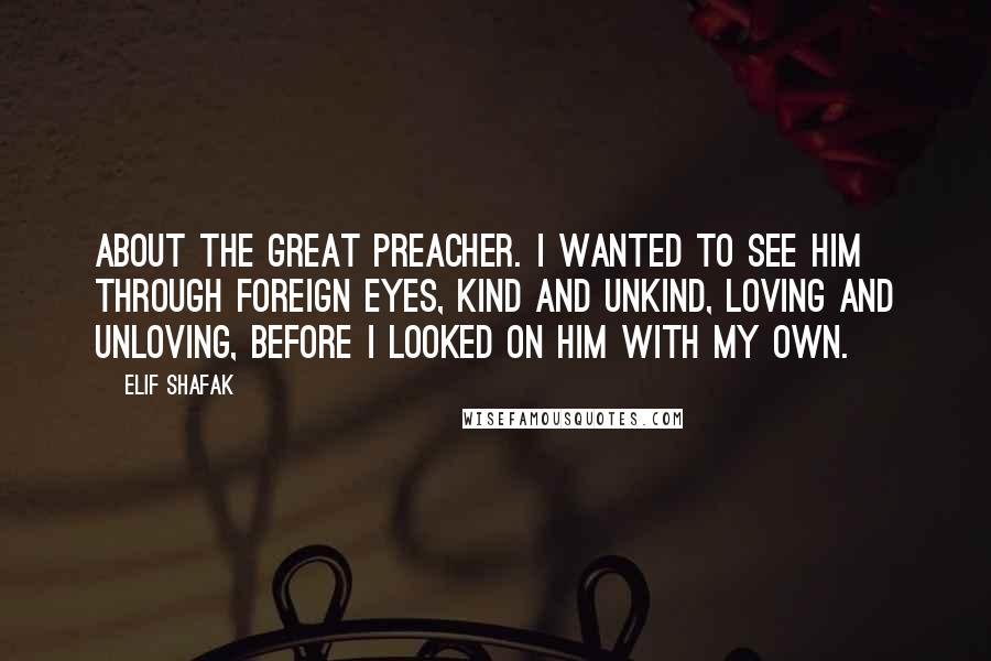 Elif Shafak Quotes: About the great preacher. I wanted to see him through foreign eyes, kind and unkind, loving and unloving, before I looked on him with my own.