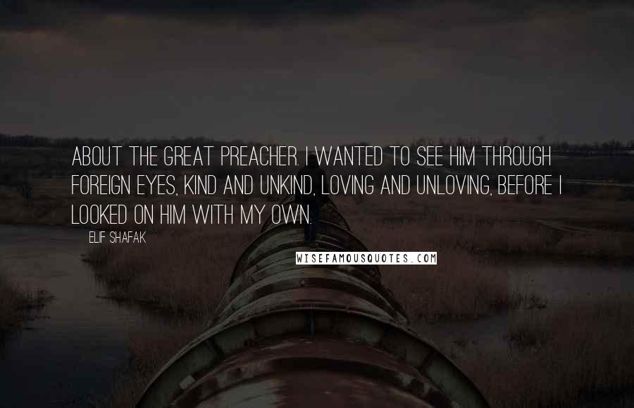 Elif Shafak Quotes: About the great preacher. I wanted to see him through foreign eyes, kind and unkind, loving and unloving, before I looked on him with my own.