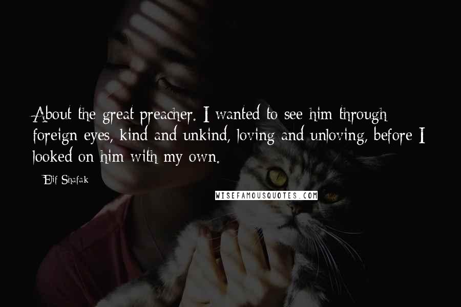 Elif Shafak Quotes: About the great preacher. I wanted to see him through foreign eyes, kind and unkind, loving and unloving, before I looked on him with my own.