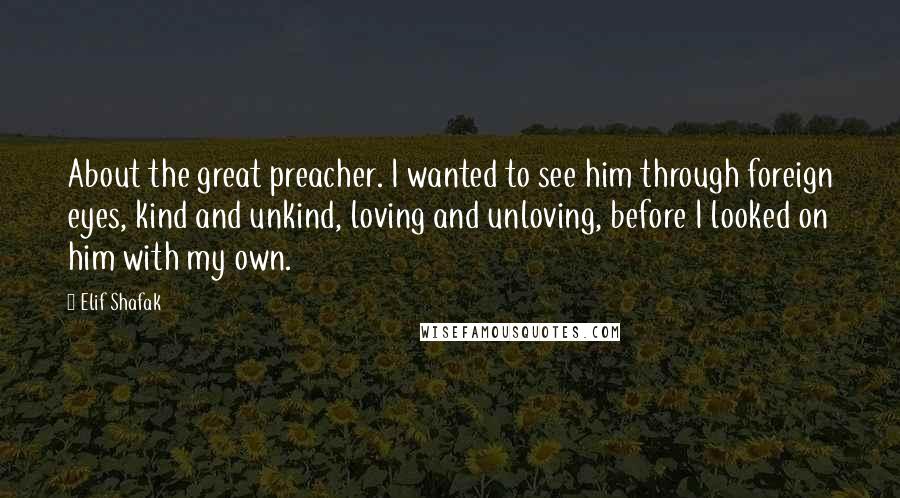 Elif Shafak Quotes: About the great preacher. I wanted to see him through foreign eyes, kind and unkind, loving and unloving, before I looked on him with my own.