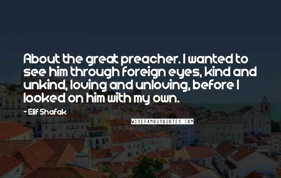 Elif Shafak Quotes: About the great preacher. I wanted to see him through foreign eyes, kind and unkind, loving and unloving, before I looked on him with my own.