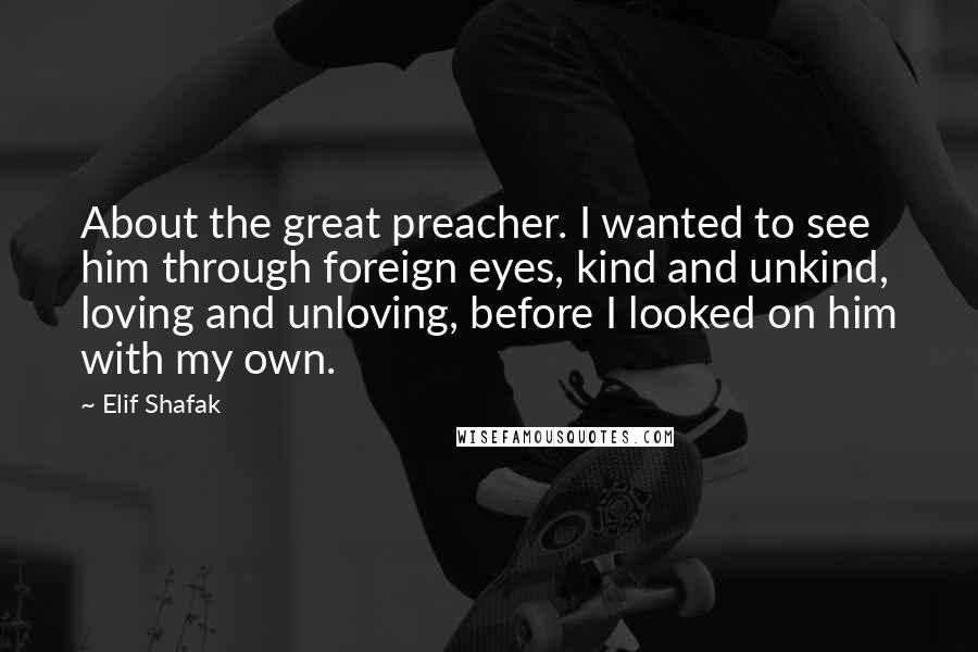 Elif Shafak Quotes: About the great preacher. I wanted to see him through foreign eyes, kind and unkind, loving and unloving, before I looked on him with my own.