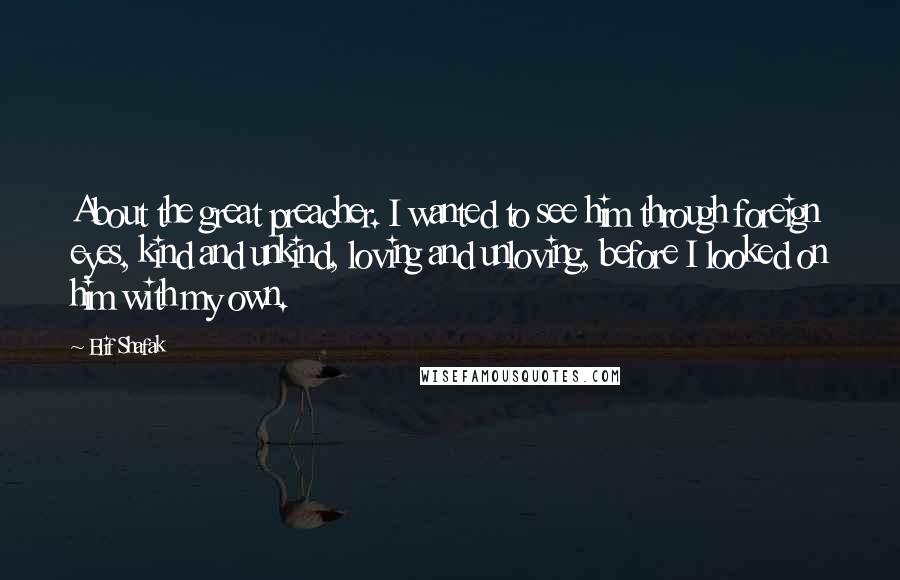 Elif Shafak Quotes: About the great preacher. I wanted to see him through foreign eyes, kind and unkind, loving and unloving, before I looked on him with my own.