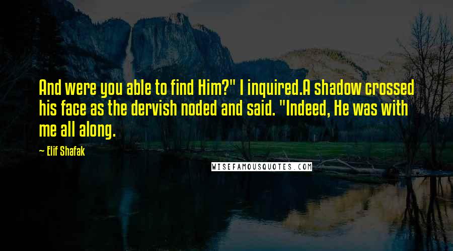 Elif Shafak Quotes: And were you able to find Him?" I inquired.A shadow crossed his face as the dervish noded and said. "Indeed, He was with me all along.