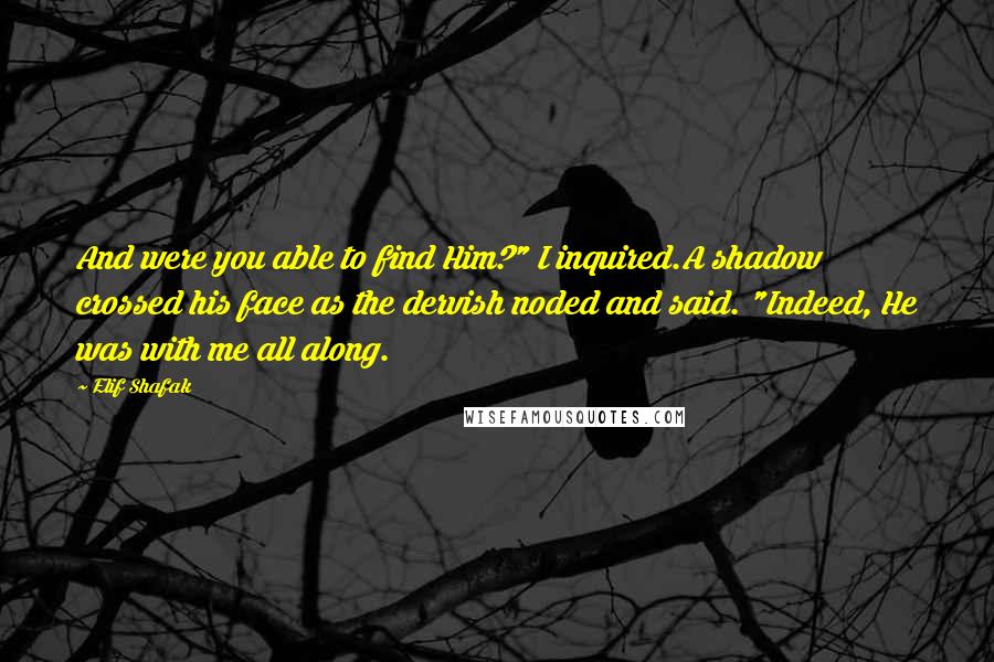 Elif Shafak Quotes: And were you able to find Him?" I inquired.A shadow crossed his face as the dervish noded and said. "Indeed, He was with me all along.