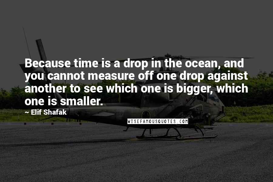 Elif Shafak Quotes: Because time is a drop in the ocean, and you cannot measure off one drop against another to see which one is bigger, which one is smaller.
