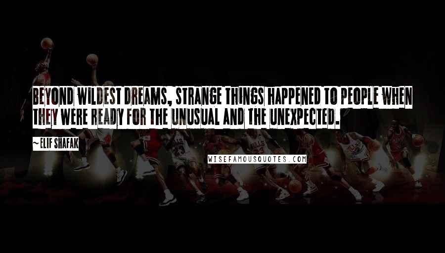 Elif Shafak Quotes: Beyond wildest dreams, strange things happened to people when they were ready for the unusual and the unexpected.