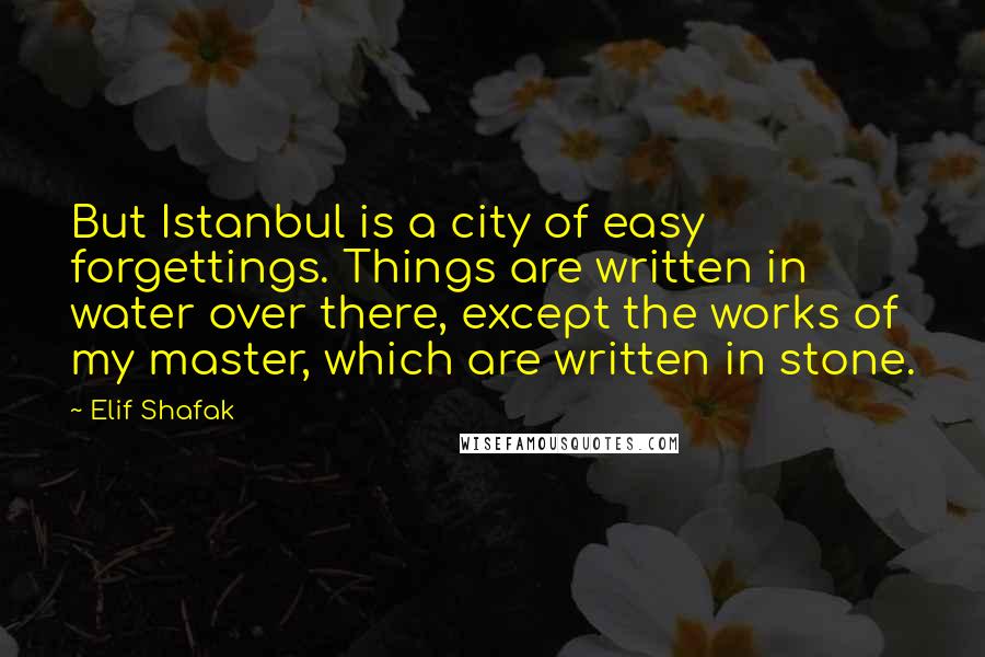 Elif Shafak Quotes: But Istanbul is a city of easy forgettings. Things are written in water over there, except the works of my master, which are written in stone.