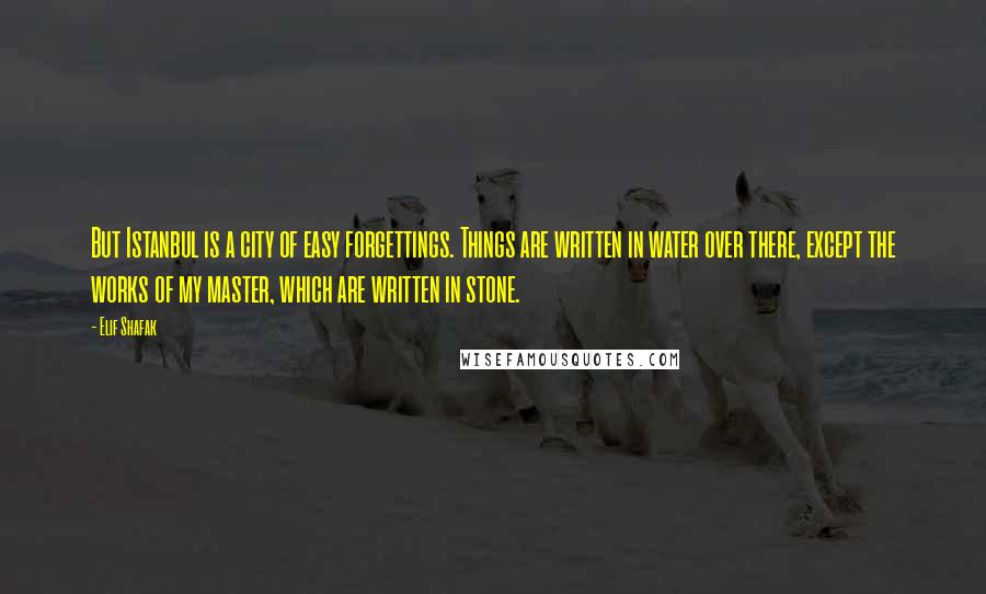 Elif Shafak Quotes: But Istanbul is a city of easy forgettings. Things are written in water over there, except the works of my master, which are written in stone.