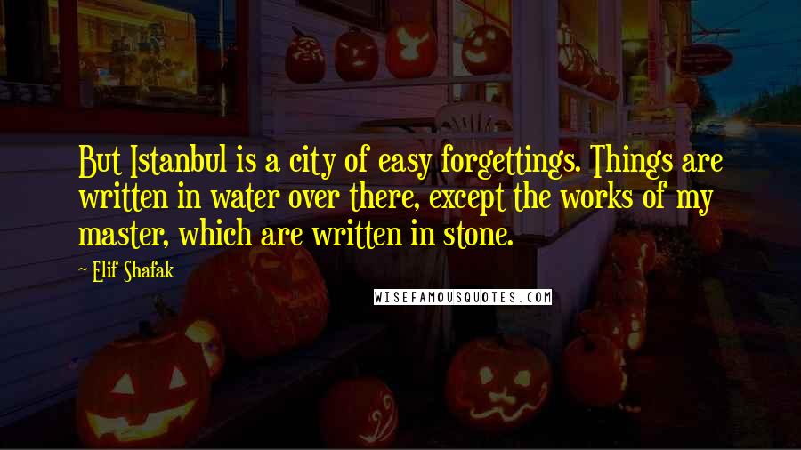 Elif Shafak Quotes: But Istanbul is a city of easy forgettings. Things are written in water over there, except the works of my master, which are written in stone.