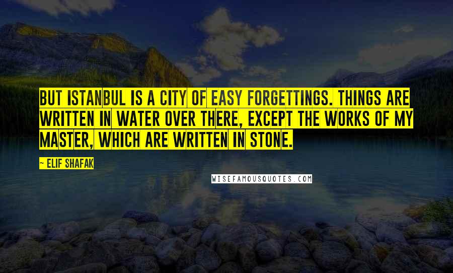 Elif Shafak Quotes: But Istanbul is a city of easy forgettings. Things are written in water over there, except the works of my master, which are written in stone.
