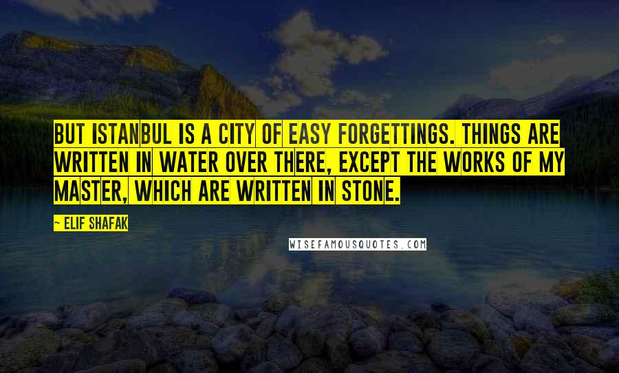 Elif Shafak Quotes: But Istanbul is a city of easy forgettings. Things are written in water over there, except the works of my master, which are written in stone.