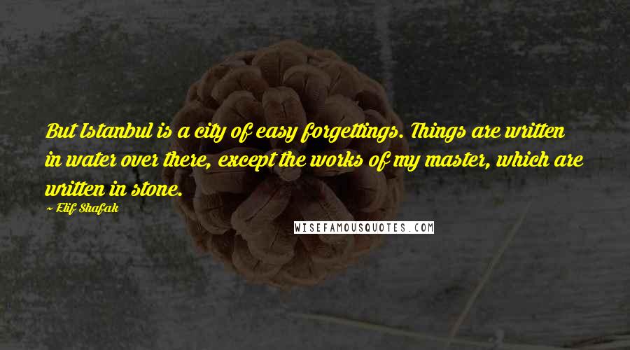 Elif Shafak Quotes: But Istanbul is a city of easy forgettings. Things are written in water over there, except the works of my master, which are written in stone.