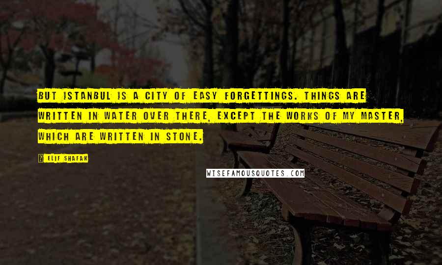 Elif Shafak Quotes: But Istanbul is a city of easy forgettings. Things are written in water over there, except the works of my master, which are written in stone.