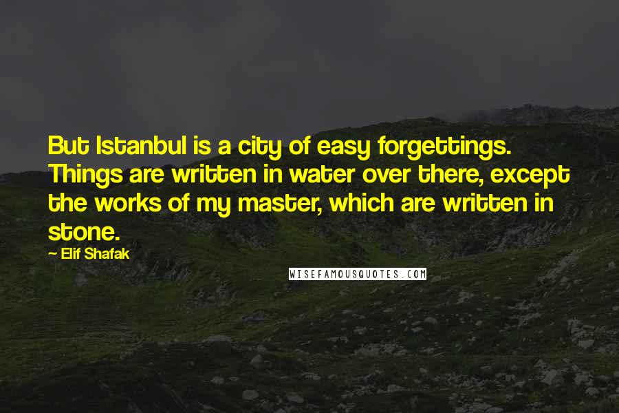 Elif Shafak Quotes: But Istanbul is a city of easy forgettings. Things are written in water over there, except the works of my master, which are written in stone.